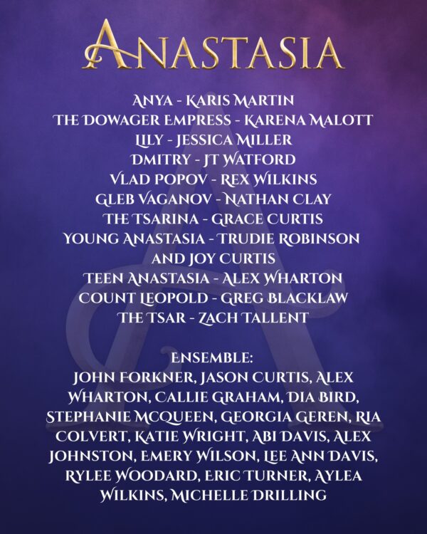 ANASTASIA ANYA - KARIS MARTIN THE DOWAGER EMPRESS - KARENA MALOTT LILY - JESSICA MILLER DMITRY - JT WATFORD VLAD POPOV - REX WILKINS GLEB VAGANOV - NATHAN CLAY THE TSARINA - GRACE CURTIS YOUNG ANASTASIA - TRUDIE ROBINSON AND JOY CURTIS TEEN ANASTASIA - ALEX WHARTON COUNT LEOPOLD - GREG BLACKLAW THE TSAR - ZACH TALLENT ENSEMBLE: JOHN FORKNER, JASON CURTIS, ALEX WHARTON, CALLIE GRAHAM, DIA BIRD, STEPHANIE McQUEEN, GEORGIA GEREN, RIA COLVERT, KATIE WRIGHT, ABI DAVIS, ALEX JOHNSTON, EMERY WILSON, LEE ANN DAVIS, RYLEE WOODARD, ERIC TURNER, AYLEA WILKINS, MICHELLE DRILLING